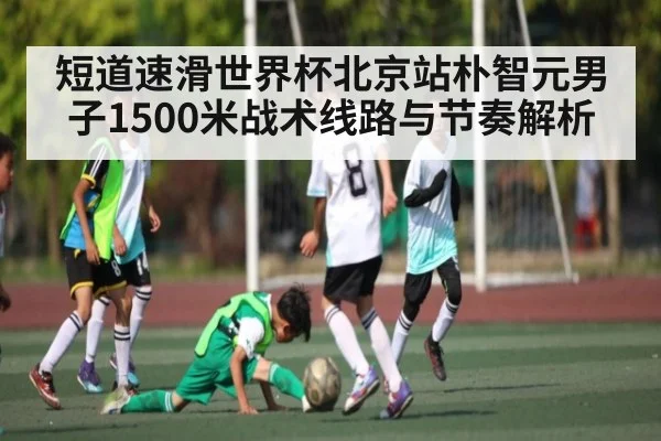 短道速滑世界杯北京站朴智元男子1500米战术线路与节奏解析（kaiyun）