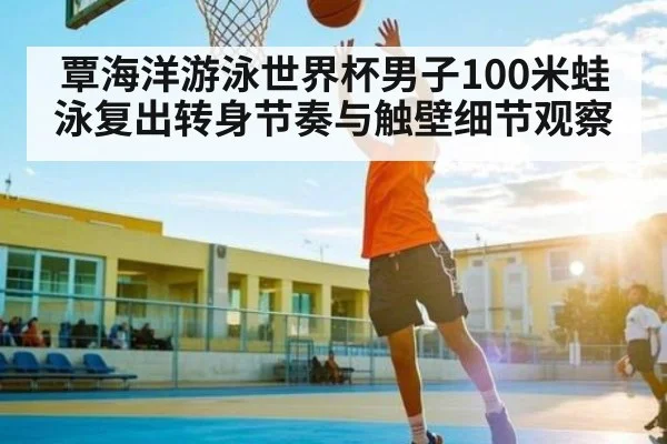 覃海洋游泳世界杯男子100米蛙泳复出转身节奏与触壁细节观察
